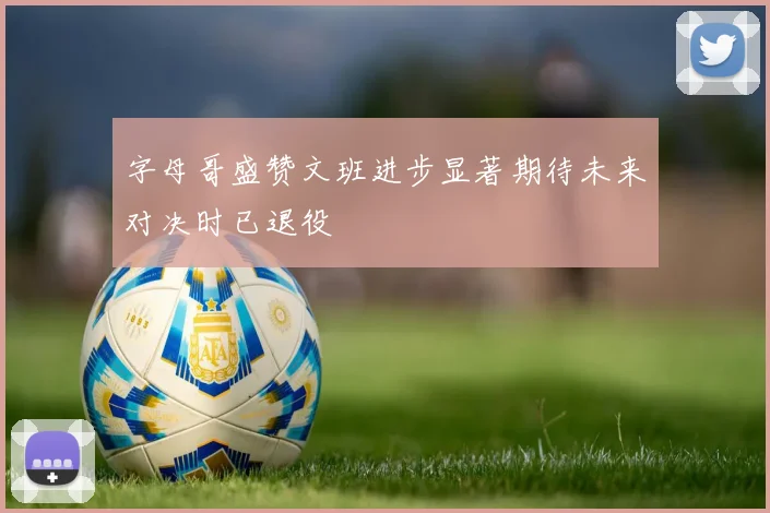 字母哥盛赞文班进步显著期待未来对决时已退役