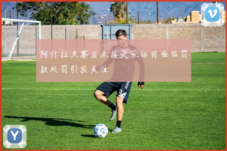 阿什拉夫赛后未接受采访将面临罚款处罚引发关注