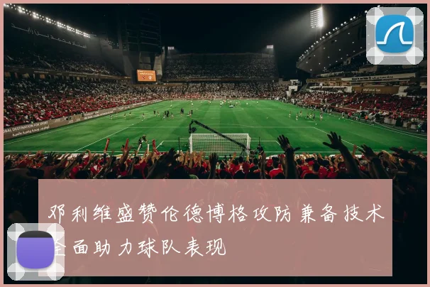 邓利维盛赞伦德博格攻防兼备技术全面助力球队表现