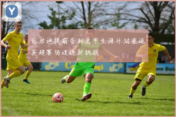 瓦尔迪提前告别意甲生涯计划重返英超赛场追逐新挑战