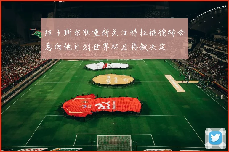 纽卡斯尔联重新关注特拉福德转会意向他计划世界杯后再做决定