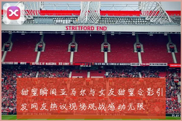 甜蜜瞬间亚马尔与女友甜蜜合影引发网友热议现场观战感动无限