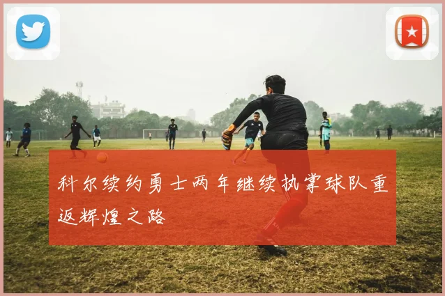 科尔续约勇士两年继续执掌球队重返辉煌之路