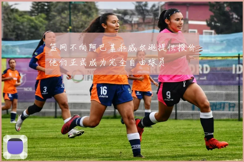 篮网不向阿巴基和威尔逊提供报价他们正式成为完全自由球员