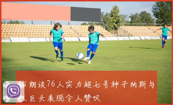 布朗谈76人实力超七号种子纳斯与三巨头表现令人赞叹