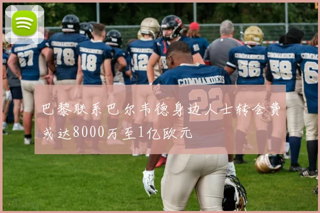 巴黎联系巴尔韦德身边人士转会费或达8000万至1亿欧元