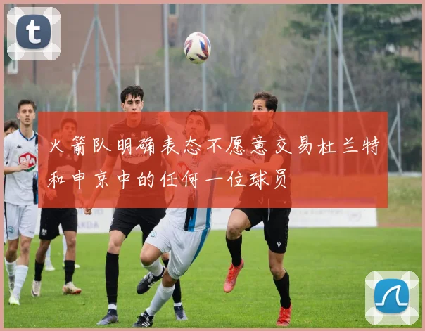 火箭队明确表态不愿意交易杜兰特和申京中的任何一位球员