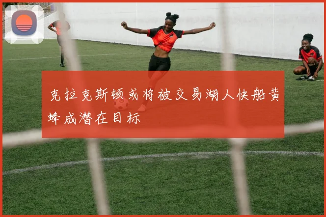 克拉克斯顿或将被交易湖人快船黄蜂成潜在目标