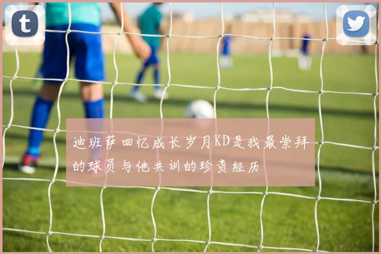 迪班萨回忆成长岁月KD是我最崇拜的球员与他共训的珍贵经历