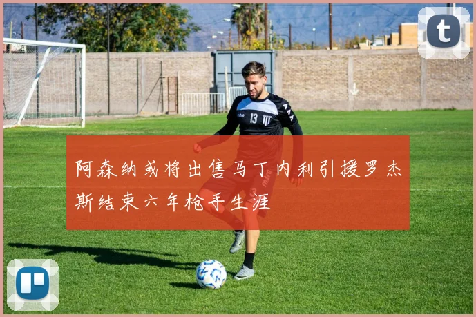 阿森纳或将出售马丁内利引援罗杰斯结束六年枪手生涯