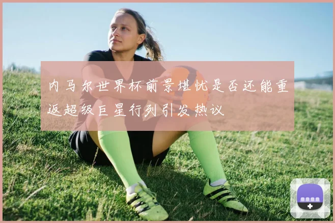 内马尔世界杯前景堪忧是否还能重返超级巨星行列引发热议