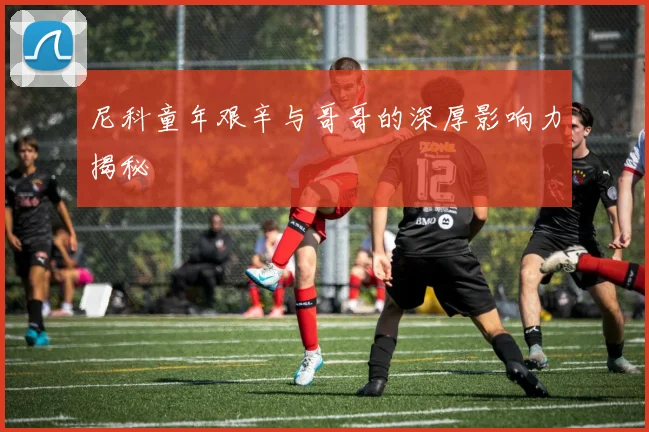 尼科童年艰辛与哥哥的深厚影响力揭秘