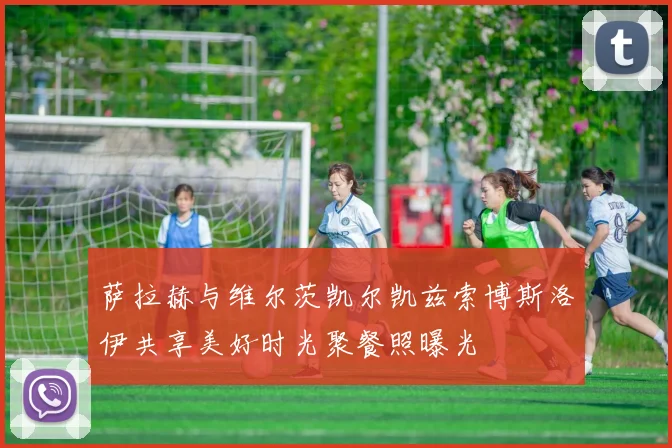 萨拉赫与维尔茨凯尔凯兹索博斯洛伊共享美好时光聚餐照曝光